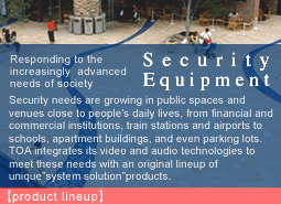 Responding to the increasingly  advanced needs of society.Security Equipment:Security needs are growing in public spaces and venues close to people's daily lives, from financial and commercial institutions, train stations and airports to schools, apartment buildings, and even parking lots. TOA integrates its video and audio technologies to meet these needs with an original lineup of unique"system solution"products.