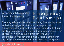 Assuring solid support in times of emergency.Emergency Equipment:Ensuring safety and saving lives during fires, earthquakes, and other emergency situations is always a major consideration. In settings from densely inhabited high-rise buildings to crowded underground shopping arcades, TOA applies know-how cultivated through long years of experience to offer advanced, highly reliable emergency broadcast and voice evacuation systems and equipment.
