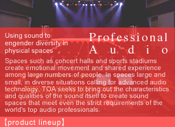 Spaces such as concert halls and sports stadiums create emotional movement and shared experience among large numbers of people. In spaces large and small, in diverse situations calling for advanced audio technology, TOA seeks to bring out the characteristics and qualities of the sound itself to create sound spaces that meet even the strict requirements of the world's top audio professionals.